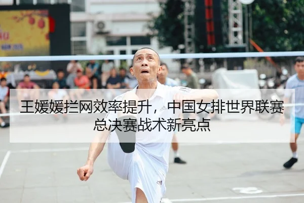 王媛媛拦网效率提升，中国女排世界联赛总决赛战术新亮点