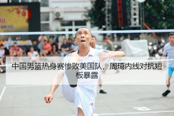 中国男篮热身赛惨败美国队，周琦内线对抗短板暴露